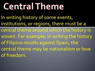 In writing history of some events,
institutions, or regions, there must be a
central theme around which the history is
woven. For example; in writing the history
of Filipino revolts against Spain, the
central theme may be nationalism or love
of freedom.
 