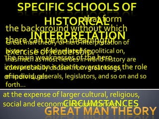 that form
the background without which
there can be nohero interpretation of
Great man theory or meaningful
history…. Is of leadership.
exercise closely related to political on,
The main as most heroes inthe hero
inasmuch weaknesses of world history are
interpretationchosen from great kings, the role
 conventionally is that it overstresses
of individuals
 emperors, generals, legislators, and so on and so
forth…
at the expense of larger cultural, religious,
social and economic circumstances…
 