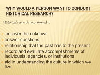 WHY WOULD A PERSON WANT TO CONDUCT
HISTORICAL RESEARCH?
Historical research is conducted to
 uncover the unknown
 answer questions
 relationship that the past has to the present
 record and evaluate accomplishments of
individuals, agencies, or institutions.
 aid in understanding the culture in which we
live.
 