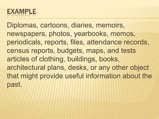 EXAMPLE
Diplomas, cartoons, diaries, memoirs,
newspapers, photos, yearbooks, memos,
periodicals, reports, files, attendance records,
census reports, budgets, maps, and tests
articles of clothing, buildings, books,
architectural plans, desks, or any other object
that might provide useful information about the
past.
 