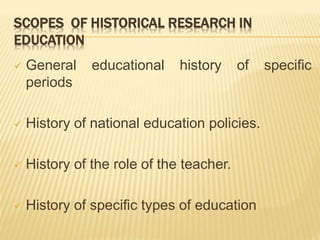 SCOPES OF HISTORICAL RESEARCH IN
EDUCATION
 General educational history of specific
periods
 History of national education policies.
 History of the role of the teacher.
 History of specific types of education
 