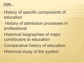 CON…
 History of specific components of
education
 History of admission processes in
professional
 Historical biographies of major
contributors to education
 Comparative history of education
 Historical study of the system
 