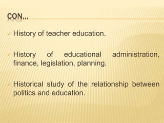 CON…
 History of teacher education.
 History of educational administration,
finance, legislation, planning.
 Historical study of the relationship between
politics and education.
 