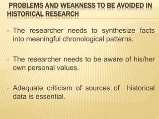 PROBLEMS AND WEAKNESS TO BE AVOIDED IN
HISTORICAL RESEARCH
 The researcher needs to synthesize facts
into meaningful chronological patterns.
 The researcher needs to be aware of his/her
own personal values.
 Adequate criticism of sources of historical
data is essential.
 