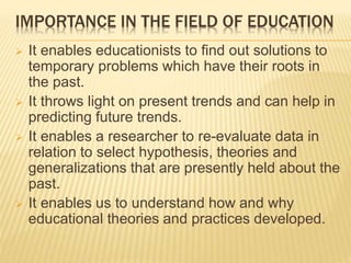 IMPORTANCE IN THE FIELD OF EDUCATION
 It enables educationists to find out solutions to
temporary problems which have their roots in
the past.
 It throws light on present trends and can help in
predicting future trends.
 It enables a researcher to re-evaluate data in
relation to select hypothesis, theories and
generalizations that are presently held about the
past.
 It enables us to understand how and why
educational theories and practices developed.
 