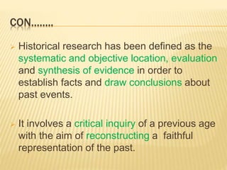 CON……..
 Historical research has been defined as the
systematic and objective location, evaluation
and synthesis of evidence in order to
establish facts and draw conclusions about
past events.
 It involves a critical inquiry of a previous age
with the aim of reconstructing a faithful
representation of the past.
 
