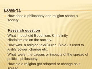 EXAMPLE
 How does a philosophy and religion shape a
society.
Research question
 What impact did Buddhism, Christinity,
Hindoism,etc on the society.
 How was a religion text(Quran, Bible) is used to
justify power ,change etc.
 What were the causes or impacts of the spread of
political philosophy.
 How did a religion get adopted or change as it
 