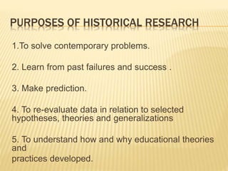 PURPOSES OF HISTORICAL RESEARCH
1.To solve contemporary problems.
2. Learn from past failures and success .
3. Make prediction.
4. To re-evaluate data in relation to selected
hypotheses, theories and generalizations
5. To understand how and why educational theories
and
practices developed.
 