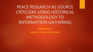 PEACE RESEARCH AS SOURCE
CRITICISM; USING HISTORICAL
METHODOLOGY TO
INFORMATION GATHERING
PRESENTED BY
ADEBAYO TOSIN: 12/SMS10/001
 
