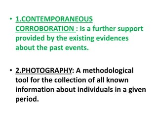 • 1.CONTEMPORANEOUS
CORROBORATION : Is a further support
provided by the existing evidences
about the past events.
• 2.PHOTOGRAPHY: A methodological
tool for the collection of all known
information about individuals in a given
period.
 