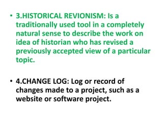 • 3.HISTORICAL REVIONISM: Is a
traditionally used tool in a completely
natural sense to describe the work on
idea of historian who has revised a
previously accepted view of a particular
topic.
• 4.CHANGE LOG: Log or record of
changes made to a project, such as a
website or software project.
 