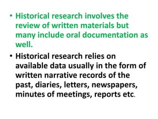 • Historical research involves the
review of written materials but
many include oral documentation as
well.
• Historical research relies on
available data usually in the form of
written narrative records of the
past, diaries, letters, newspapers,
minutes of meetings, reports etc.
 