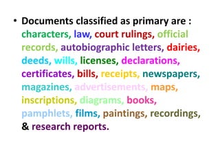 • Documents classified as primary are :
characters, law, court rulings, official
records, autobiographic letters, dairies,
deeds, wills, licenses, declarations,
certificates, bills, receipts, newspapers,
magazines, advertisements, maps,
inscriptions, diagrams, books,
pamphlets, films, paintings, recordings,
& research reports.
 