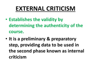 EXTERNAL CRITICISM
• Establishes the validity by
determining the authenticity of the
course.
• It is a preliminary & preparatory
step, providing data to be used in
the second phase known as internal
criticism
 