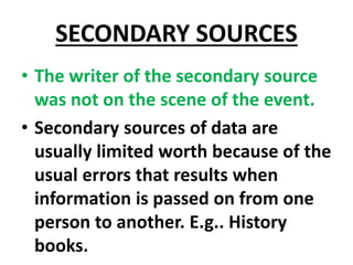 SECONDARY SOURCES
• The writer of the secondary source
was not on the scene of the event.
• Secondary sources of data are
usually limited worth because of the
usual errors that results when
information is passed on from one
person to another. E.g.. History
books.
 
