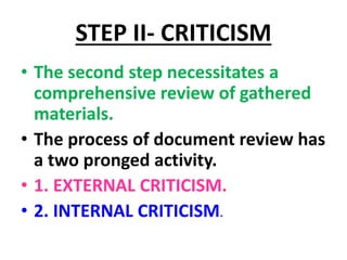 STEP II- CRITICISM
• The second step necessitates a
comprehensive review of gathered
materials.
• The process of document review has
a two pronged activity.
• 1. EXTERNAL CRITICISM.
• 2. INTERNAL CRITICISM.
 