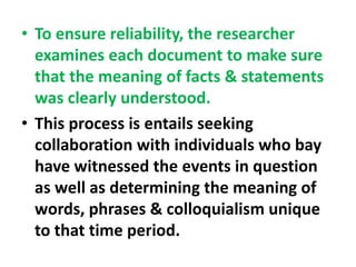 • To ensure reliability, the researcher
examines each document to make sure
that the meaning of facts & statements
was clearly understood.
• This process is entails seeking
collaboration with individuals who bay
have witnessed the events in question
as well as determining the meaning of
words, phrases & colloquialism unique
to that time period.
 