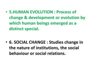 • 5.HUMAN EVOLUTION : Process of
change & development or evolution by
which human beings emerged as a
distinct special.
• 6. SOCIAL CHANGE : Studies change in
the nature of institutions, the social
behaviour or social relations.
 