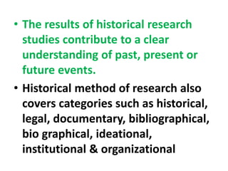 • The results of historical research
studies contribute to a clear
understanding of past, present or
future events.
• Historical method of research also
covers categories such as historical,
legal, documentary, bibliographical,
bio graphical, ideational,
institutional & organizational
 