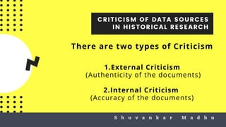 CRITICISM OF DATA SOURCES
IN HISTORICAL RESEARCH
S h u v a n k a r M a d h uS h u v a n k a r M a d h u
There are two types of Criticism
1.External Criticism
(Authenticity of the documents)
2.Internal Criticism
(Accuracy of the documents)
 
