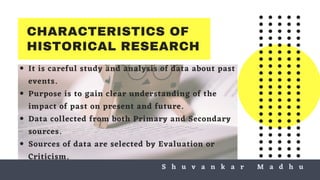CHARACTERISTICS OF
HISTORICAL RESEARCH
It is careful study and analysis of data about past
events.
Purpose is to gain clear understanding of the
impact of past on present and future.
Data collected from both Primary and Secondary
sources.
Sources of data are selected by Evaluation or
Criticism.
S h u v a n k a r M a d h uS h u v a n k a r M a d h u
 