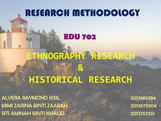 ETHNOGRAPHY RESEARCH
&
HISTORICAL RESEARCH
ALVERA RAYMOND KISIL 2013683384
MIMI ZARINA BINTI ZAABAH 2013679304
SITI AMINAH BINTI KHALID 2012767551
RESEARCH METHODOLOGY
EDU 702
 