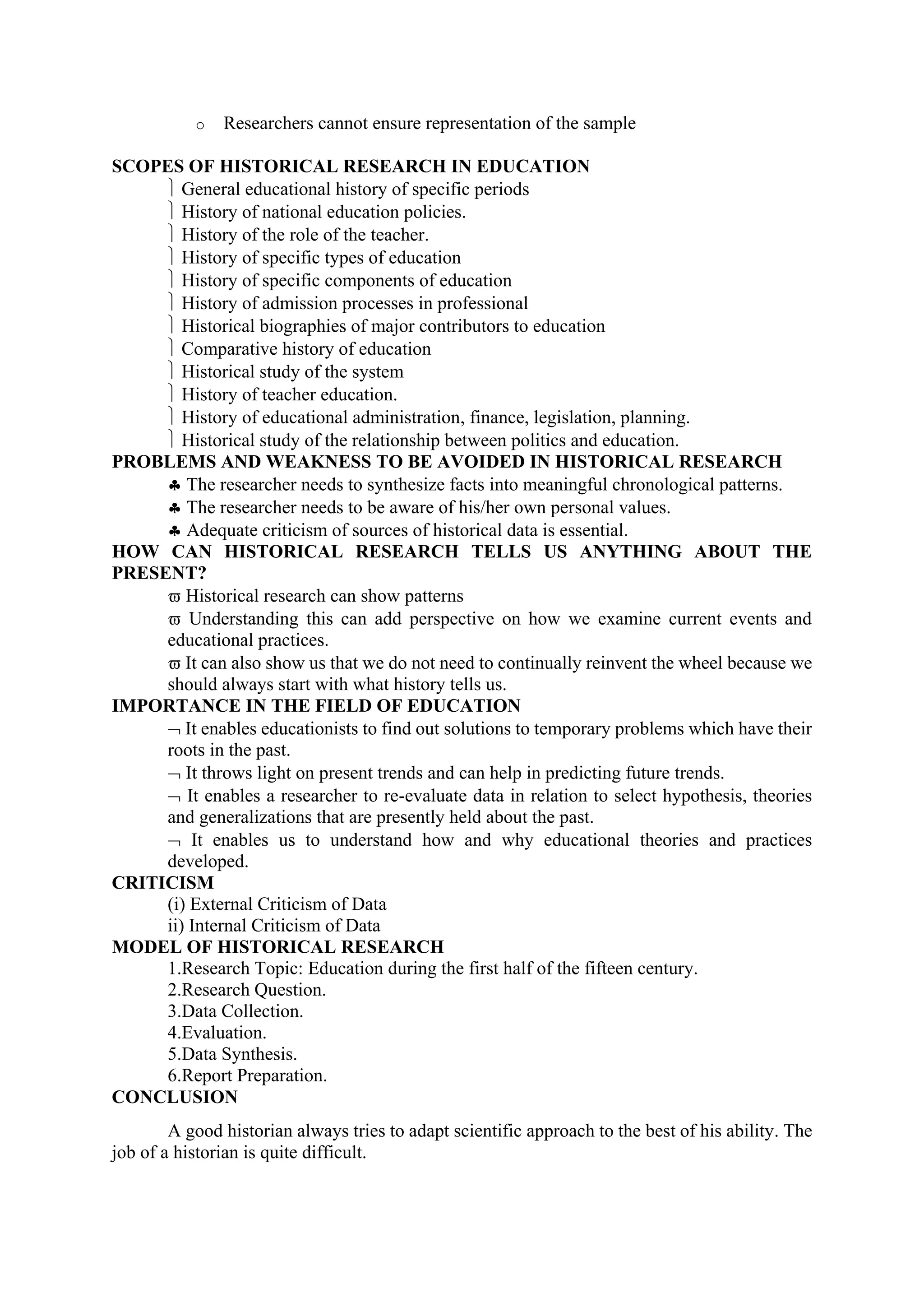 o Researchers cannot ensure representation of the sample
SCOPES OF HISTORICAL RESEARCH IN EDUCATION
 General educational history of specific periods
 History of national education policies.
 History of the role of the teacher.
 History of specific types of education
 History of specific components of education
 History of admission processes in professional
 Historical biographies of major contributors to education
 Comparative history of education
 Historical study of the system
 History of teacher education.
 History of educational administration, finance, legislation, planning.
 Historical study of the relationship between politics and education.
PROBLEMS AND WEAKNESS TO BE AVOIDED IN HISTORICAL RESEARCH
♣ The researcher needs to synthesize facts into meaningful chronological patterns.
♣ The researcher needs to be aware of his/her own personal values.
♣ Adequate criticism of sources of historical data is essential.
HOW CAN HISTORICAL RESEARCH TELLS US ANYTHING ABOUT THE
PRESENT?
ϖ Historical research can show patterns
ϖ Understanding this can add perspective on how we examine current events and
educational practices.
ϖ It can also show us that we do not need to continually reinvent the wheel because we
should always start with what history tells us.
IMPORTANCE IN THE FIELD OF EDUCATION
¬ It enables educationists to find out solutions to temporary problems which have their
roots in the past.
¬ It throws light on present trends and can help in predicting future trends.
¬ It enables a researcher to re-evaluate data in relation to select hypothesis, theories
and generalizations that are presently held about the past.
¬ It enables us to understand how and why educational theories and practices
developed.
CRITICISM
(i) External Criticism of Data
ii) Internal Criticism of Data
MODEL OF HISTORICAL RESEARCH
1.Research Topic: Education during the first half of the fifteen century.
2.Research Question.
3.Data Collection.
4.Evaluation.
5.Data Synthesis.
6.Report Preparation.
CONCLUSION
A good historian always tries to adapt scientific approach to the best of his ability. The
job of a historian is quite difficult.
 