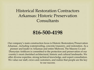 Historical Restoration Contractors
Arkansas: Historic Preservation
Consultants
816-500-4198
Our company’s main construction focus is Historic Restoration/Preservation
Arkansas , including waterproofing, concrete/masonry, and restoration. As a
pioneer and leader in Arkansas and entire Midwest, The Masons Co and
Dionysian Artificers is committed to the protection and preservation of our
country’s most cherished architectural, historic and cultural landmarks. We
offer diverse expertise, strong technical knowledge, and expert consultation.
We value our staff, crews and customers, and realize that people are the key
to our success.
 