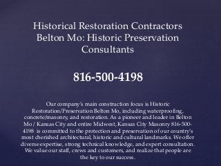 Historical Restoration Contractors
Belton Mo: Historic Preservation
Consultants
816-500-4198
Our company’s main construction focus is Historic
Restoration/Preservation Belton Mo, including waterproofing,
concrete/masonry, and restoration. As a pioneer and leader in Belton
Mo / Kansas City and entire Midwest, Kansas City Masonry 816-500-
4198 is committed to the protection and preservation of our country’s
most cherished architectural, historic and cultural landmarks. We offer
diverse expertise, strong technical knowledge, and expert consultation.
We value our staff, crews and customers, and realize that people are
the key to our success.
 