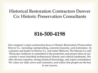 Historical Restoration Contractors Denver
Co: Historic Preservation Consultants
816-500-4198
Our company’s main construction focus is Historic Restoration/Preservation
Denver Co , including waterproofing, concrete/masonry, and restoration. As
a pioneer and leader in Denver Co and entire Midwest, The Masons Co and
Dionysian Artificers is committed to the protection and preservation of our
country’s most cherished architectural, historic and cultural landmarks. We
offer diverse expertise, strong technical knowledge, and expert consultation.
We value our staff, crews and customers, and realize that people are the key
to our success.
 