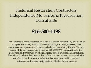 Historical Restoration Contractors
Independence Mo: Historic Preservation
Consultants
816-500-4198
Our company’s main construction focus is Historic Restoration/Preservation
Independence Mo , including waterproofing, concrete/masonry, and
restoration. As a pioneer and leader in Independence Mo / Kansas City and
entire Midwest, Kansas City Masonry 816-500-4198 is committed to the
protection and preservation of our country’s most cherished architectural,
historic and cultural landmarks. We offer diverse expertise, strong technical
knowledge, and expert consultation. We value our staff, crews and
customers, and realize that people are the key to our success.
 