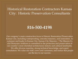 Historical Restoration Contractors Kansas
City: Historic Preservation Consultants
816-500-4198
Our company’s main construction focus is Historic Restoration/Preservation
Kansas City, including waterproofing, concrete/masonry, and restoration. As
a pioneer and leader in Kansas City, Kansas City Masonry / The Masons Co
and Dionysian Artificers is committed to the protection and preservation of
our country’s most cherished architectural, historic and cultural landmarks.
We offer diverse expertise, strong technical knowledge, and expert
consultation. We value our staff, crews and customers, and realize that people
are the key to our success.
 