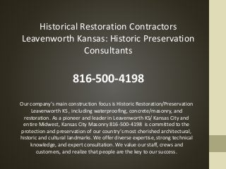 Historical Restoration Contractors
Leavenworth Kansas: Historic Preservation
Consultants
816-500-4198
Our company’s main construction focus is Historic Restoration/Preservation
Leavenworth KS , including waterproofing, concrete/masonry, and
restoration. As a pioneer and leader in Leavenworth KS/ Kansas City and
entire Midwest, Kansas City Masonry 816-500-4198 is committed to the
protection and preservation of our country’s most cherished architectural,
historic and cultural landmarks. We offer diverse expertise, strong technical
knowledge, and expert consultation. We value our staff, crews and
customers, and realize that people are the key to our success.
 