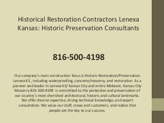 Historical Restoration Contractors Lenexa
Kansas: Historic Preservation Consultants
816-500-4198
Our company’s main construction focus is Historic Restoration/Preservation
Lenexa KS , including waterproofing, concrete/masonry, and restoration. As a
pioneer and leader in Lenexa KS/ Kansas City and entire Midwest, Kansas City
Masonry 816-500-4198 is committed to the protection and preservation of
our country’s most cherished architectural, historic and cultural landmarks.
We offer diverse expertise, strong technical knowledge, and expert
consultation. We value our staff, crews and customers, and realize that
people are the key to our success.
 