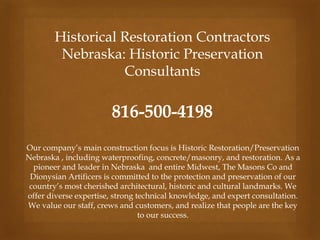 Historical Restoration Contractors
Nebraska: Historic Preservation
Consultants
816-500-4198
Our company’s main construction focus is Historic Restoration/Preservation
Nebraska , including waterproofing, concrete/masonry, and restoration. As a
pioneer and leader in Nebraska and entire Midwest, The Masons Co and
Dionysian Artificers is committed to the protection and preservation of our
country’s most cherished architectural, historic and cultural landmarks. We
offer diverse expertise, strong technical knowledge, and expert consultation.
We value our staff, crews and customers, and realize that people are the key
to our success.
 