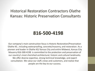 Historical Restoration Contractors Olathe
Kansas: Historic Preservation Consultants
816-500-4198
Our company’s main construction focus is Historic Restoration/Preservation
Olathe KS , including waterproofing, concrete/masonry, and restoration. As a
pioneer and leader in Olathe KS/ Kansas City and entire Midwest, Kansas City
Masonry 816-500-4198 is committed to the protection and preservation of
our country’s most cherished architectural, historic and cultural landmarks.
We offer diverse expertise, strong technical knowledge, and expert
consultation. We value our staff, crews and customers, and realize that
people are the key to our success.
 
