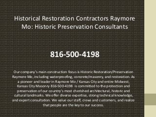 Historical Restoration Contractors Raymore
Mo: Historic Preservation Consultants
816-500-4198
Our company’s main construction focus is Historic Restoration/Preservation
Raymore Mo, including waterproofing, concrete/masonry, and restoration. As
a pioneer and leader in Raymore Mo / Kansas City and entire Midwest,
Kansas City Masonry 816-500-4198 is committed to the protection and
preservation of our country’s most cherished architectural, historic and
cultural landmarks. We offer diverse expertise, strong technical knowledge,
and expert consultation. We value our staff, crews and customers, and realize
that people are the key to our success.
 