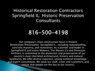 Historical Restoration Contractors
Springfield IL: Historic Preservation
Consultants
816-500-4198
Our company’s main construction focus is Historic
Restoration/Preservation Springfield IL , including waterproofing,
concrete/masonry, and restoration. As a pioneer and leader in
Springfield IL and entire Midwest, The Masons Co and Dionysian
Artificers is committed to the protection and preservation of our
country’s most cherished architectural, historic and cultural
landmarks. We offer diverse expertise, strong technical knowledge,
and expert consultation. We value our staff, crews and customers, and
realize that people are the key to our success.
 