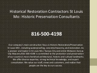 Historical Restoration Contractors St Louis
Mo: Historic Preservation Consultants
816-500-4198
Our company’s main construction focus is Historic Restoration/Preservation
St Louis MO , including waterproofing, concrete/masonry, and restoration. As
a pioneer and leader in St Louis Mo / Kansas City and entire Midwest, Kansas
City Masonry 816-500-4198 is committed to the protection and preservation
of our country’s most cherished architectural, historic and cultural landmarks.
We offer diverse expertise, strong technical knowledge, and expert
consultation. We value our staff, crews and customers, and realize that
people are the key to our success.
 