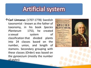 Carl Linnaeus (1707-1778) Swedish
taxonomist - known as the father of
taxonomy, in his book Species
Plantarum 1753, he created
a sexual system of
classification that divided plants
into 24 classes based on the
number, union, and length of
stamens. Secondary grouping with
these classes (Order) was based on
the gynoecium (mostly the number
of styles).
 