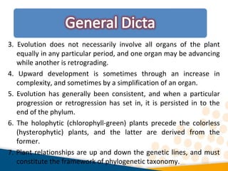 3. Evolution does not necessarily involve all organs of the plant
equally in any particular period, and one organ may be advancing
while another is retrograding.
4. Upward development is sometimes through an increase in
complexity, and sometimes by a simplification of an organ.
5. Evolution has generally been consistent, and when a particular
progression or retrogression has set in, it is persisted in to the
end of the phylum.
6. The holophytic (chlorophyll-green) plants precede the colorless
(hysterophytic) plants, and the latter are derived from the
former.
7. Plant relationships are up and down the genetic lines, and must
constitute the framework of phylogenetic taxonomy.
 