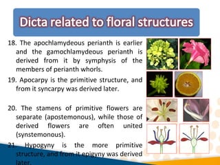 18. The apochlamydeous perianth is earlier
and the gamochlamydeous perianth is
derived from it by symphysis of the
members of perianth whorls.
19. Apocarpy is the primitive structure, and
from it syncarpy was derived later.
20. The stamens of primitive flowers are
separate (apostemonous), while those of
derived flowers are often united
(synstemonous).
21. Hypogyny is the more primitive
structure, and from it epigyny was derived
later.
 