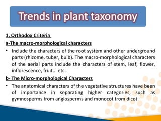 1. Orthodox Criteria
a-The macro-morphological characters
• Include the characters of the root system and other underground
parts (rhizome, tuber, bulb). The macro-morphological characters
of the aerial parts include the characters of stem, leaf, flower,
inflorescence, fruit... etc.
b- The Micro-morphological Characters
• The anatomical characters of the vegetative structures have been
of importance in separating higher categories, such as
gymnosperms from angiosperms and monocot from dicot.
 