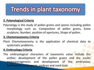 2. Palynological Criteria
Palynology is the study of pollen grains and spores including pollen
morphology such as: Composition of pollen grains, Exine
sculpture, Number, position of apertures, Shape of pollen.
3. Chemotaxonomy Criteria
Plant Chemotaxonomy is the application of chemical data to
systematic problems.
4. Embryology Criteria
The embryological characters of taxonomic value include the
anther; development of the pollen grains and the ovule;
megasporogenesis and development of the embryosac;
fertilization; endosperm; embryo and seed coat.
 