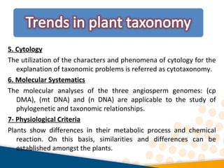 5. Cytology
The utilization of the characters and phenomena of cytology for the
explanation of taxonomic problems is referred as cytotaxonomy.
6. Molecular Systematics
The molecular analyses of the three angiosperm genomes: (cp
DMA), (mt DNA) and (n DNA) are applicable to the study of
phylogenetic and taxonomic relationships.
7- Physiological Criteria
Plants show differences in their metabolic process and chemical
reaction. On this basis, similarities and differences can be
established amongst the plants.
 