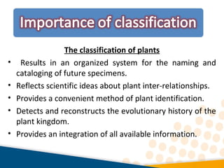 The classification of plants
• Results in an organized system for the naming and
cataloging of future specimens.
• Reflects scientific ideas about plant inter-relationships.
• Provides a convenient method of plant identification.
• Detects and reconstructs the evolutionary history of the
plant kingdom.
• Provides an integration of all available information.
 