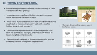 III. TOWN FORTIFICATION:
• Colonies were provided with defenses, usually consisting of a wall
with defendable four gateways.
• Impressive masonry walls provided the colony with enhanced
status, representing the power of Rome.
• Walls varied in plan and construction from town to town but were
usually built as free-standing masonry walls with a carefully
finished facing of small blockwork.
• Gateways were kept to a minimum (usually one per side if the
town was planned as a rectangle), and were usually flanked by
towers rising higher than the walls.
• Gateways usually had single or double passageways for vehicles,
flanked by narrower passageways for pedestrians.
• There are 3 main walling systems used in
the Roman period.
 