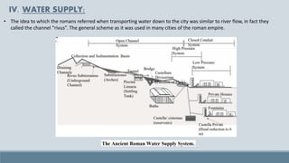 • The idea to which the romans referred when transporting water down to the city was similar to river flow, in fact they
called the channel “rivus”. The general scheme as it was used in many cities of the roman empire.
IV. WATER SUPPLY:
 