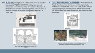 VIII.BASIN: During its course the channel reversed its waters
to a so called “PISCINA LIMARIA”. A settling tank to avoid
transport of particulate impurities downstream. The shape of
the tank varied from the simple enlargement of the channel, to
the more complex multi-storey arrangement of PISCINA of
AQUA VIRGO.
IX. DISTRIBUTION CHANNEL: Once approached
the city the channel was flowing to a partitioning tank, the
“CASTELLUM DIVISORIUM” were it was subdivided in different
supply pipes going in separate parts of the city. This second
part of the system, the urban distribution, was a pressure pipe
distribution.
Piscinae Limariae of Aqua Alessandrina, left and
Aqua Virgo, right (Adapted from Piranesi and
Cagnat)
Castellum Divisorium in Pompeii: Plan, S-E Façade, View of
the interior catwalks and partitioning masonry walls.
 