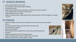 • Romans could get rid of waste by throwing it into the street or by using a public
latrine.
• The earliest public toilets date back to the 2nd century BC.
• And became very popular.
• Places of socialization
• Offered little privacy, long benches, mostly stone, with keyhole slots.
• No doors
• Waste would go directly into the sewer system
• Waste from baths and fountains helped clean out sewers
• Aediles supervised the sanitary system in cities.
• Many branches off the main sewer
• Served public toilets, baths, public buildings
• Constantly serviced.
• Today, Cloaca Maxima drains rainwater and debris from center of Rome
• Took sewage from city of Rome to Tiber River.
• Built by Rome’s Etruscan kings
• Began as an open drain, eventually built over and enclosed in 33 BC by Augustus, creating
a tunnel
XI. CLOACA MAXIMA:
XII.TOILETS:
 